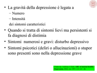 • La gravità della depressione è legata a
– Numero
– Intensità
dei sintomi caratteristici
• Quando si tratta di sintomi lievi ma persistenti si
fa diagnosi di distimia
• Sintomi numerosi e gravi: disturbo depressivo
• Sintomi psicotici (deliri o allucinazioni) o stupor
sono presenti sono nella depressione grave
Tratto da: Anthony S Hale. ABC of mental health:
Depression. BMJ, Jul 1997; 315: 43 - 46
 