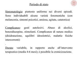 Periodo di stato
Sintomatologia: piuttosto uniforme nei diversi episodi.
Sono individuabili alcune varietà fenomeniche (con
melanconia, sintomi psicotici, ansiosa, agitata, catatonica)
Complicanze: gesti autolesivi. Abuso di alcolici,
benzodiazepine, stimolanti. Complicanze di natura medica
(disidratazione, squilibri idroelettrici, malattie fisiche
intercorrenti)
.
Durata: variabile, in rapporto anche all’intervento
terapeutico (media 4-6 mesi); è possibile la cronicizzazione.
 