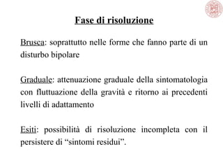 Fase di risoluzione
Brusca: soprattutto nelle forme che fanno parte di un
disturbo bipolare
Graduale: attenuazione graduale della sintomatologia
con fluttuazione della gravità e ritorno ai precedenti
livelli di adattamento
Esiti: possibilità di risoluzione incompleta con il
persistere di “sintomi residui”.
 