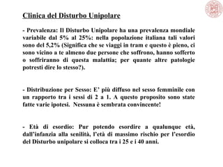 Clinica del Disturbo Unipolare
- Prevalenza: Il Disturbo Unipolare ha una prevalenza mondiale
variabile dal 5% al 25%: nella popolazione italiana tali valori
sono del 5,2% (Significa che se viaggi in tram e questo è pieno, ci
sono vicino a te almeno due persone che soffrono, hanno sofferto
o soffriranno di questa malattia; per quante altre patologie
potresti dire lo stesso?).
- Distribuzione per Sesso: E’ più diffuso nel sesso femminile con
un rapporto tra i sessi di 2 a 1. A questo proposito sono state
fatte varie ipotesi. Nessuna è sembrata convincente!
- Età di esordio: Pur potendo esordire a qualunque età,
dall’infanzia alla senilità, l’età di massimo rischio per l’esordio
del Disturbo unipolare si colloca tra i 25 e i 40 anni.
 
