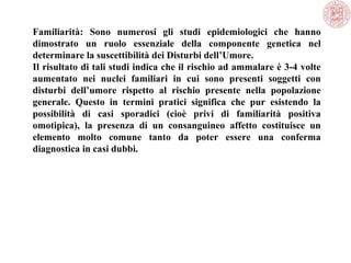 Familiarità: Sono numerosi gli studi epidemiologici che hanno
dimostrato un ruolo essenziale della componente genetica nel
determinare la suscettibilità dei Disturbi dell’Umore.
Il risultato di tali studi indica che il rischio ad ammalare è 3-4 volte
aumentato nei nuclei familiari in cui sono presenti soggetti con
disturbi dell’umore rispetto al rischio presente nella popolazione
generale. Questo in termini pratici significa che pur esistendo la
possibilità di casi sporadici (cioè privi di familiarità positiva
omotipica), la presenza di un consanguineo affetto costituisce un
elemento molto comune tanto da poter essere una conferma
diagnostica in casi dubbi.
 