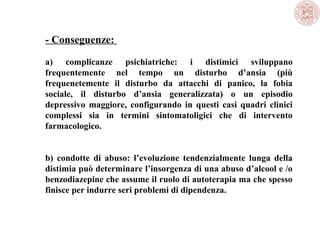 - Conseguenze:
a) complicanze psichiatriche: i distimici sviluppano
frequentemente nel tempo un disturbo d’ansia (più
frequenetemente il disturbo da attacchi di panico, la fobia
sociale, il disturbo d’ansia generalizzata) o un episodio
depressivo maggiore, configurando in questi casi quadri clinici
complessi sia in termini sintomatoligici che di intervento
farmacologico.
b) condotte di abuso: l’evoluzione tendenzialmente lunga della
distimia può determinare l’insorgenza di una abuso d’alcool e /o
benzodiazepine che assume il ruolo di autoterapia ma che spesso
finisce per indurre seri problemi di dipendenza.
 