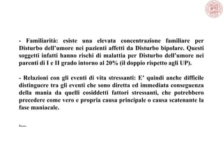 - Familiarità: esiste una elevata concentrazione familiare per
Disturbo dell’umore nei pazienti affetti da Disturbo bipolare. Questi
soggetti infatti hanno rischi di malattia per Disturbo dell’umore nei
parenti di I e II grado intorno al 20% (il doppio rispetto agli UP).
- Relazioni con gli eventi di vita stressanti: E’ quindi anche difficile
distinguere tra gli eventi che sono diretta ed immediata conseguenza
della mania da quelli cosiddetti fattori stressanti, che potrebbero
precedere come vero e propria causa principale o causa scatenante la
fase maniacale.
.
 