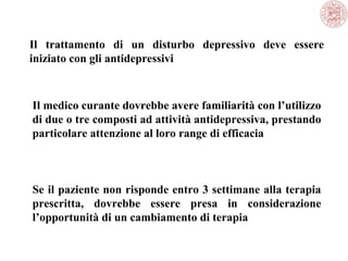 Il trattamento di un disturbo depressivo deve essere
iniziato con gli antidepressivi
Il medico curante dovrebbe avere familiarità con l’utilizzo
di due o tre composti ad attività antidepressiva, prestando
particolare attenzione al loro range di efficacia
Se il paziente non risponde entro 3 settimane alla terapia
prescritta, dovrebbe essere presa in considerazione
l’opportunità di un cambiamento di terapia
 