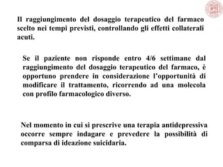 Il raggiungimento del dosaggio terapeutico del farmaco
scelto nei tempi previsti, controllando gli effetti collaterali
acuti.
Se il paziente non risponde entro 4/6 settimane dal
raggiungimento del dosaggio terapeutico del farmaco, è
opportuno prendere in considerazione l’opportunità di
modificare il trattamento, ricorrendo ad una molecola
con profilo farmacologico diverso.
Nel momento in cui si prescrive una terapia antidepressiva
occorre sempre indagare e prevedere la possibilità di
comparsa di ideazione suicidaria.
 