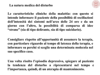 La natura medica del disturbo
Le caratteristiche cliniche della malattia: con questo si
intende informare il paziente della possibilità di oscillazioni
dell’intensità dei sintomi nell’arco delle 24 ore e da un
giorno con l’altro, la possibilità di comparsa di idee
“strane” (sia di tipo delirante, sia di tipo suicidario).
Consigliare rispetto all’opportunità di assumere la terapia,
con particolare riguardo al tempo di latenza della terapia, e
informare su perché si sceglie una determinata molecola nel
suo specifico caso.
Una volta risolto l’episodio depressivo, spiegare al paziente
la tendenza del disturbo a ripresentarsi nel tempo e
l’importanza, quindi, di un aterapia di mantenimento.
 