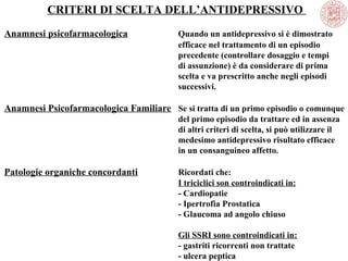 CRITERI DI SCELTA DELL’ANTIDEPRESSIVO
Anamnesi psicofarmacologica Quando un antidepressivo si è dimostrato
efficace nel trattamento di un episodio
precedente (controllare dosaggio e tempi
di assunzione) è da considerare di prima
scelta e va prescritto anche negli episodi
successivi.
Anamnesi Psicofarmacologica Familiare Se si tratta di un primo episodio o comunque
del primo episodio da trattare ed in assenza
di altri criteri di scelta, si può utilizzare il
medesimo antidepressivo risultato efficace
in un consanguineo affetto.
Patologie organiche concordanti Ricordati che:
I triciclici son controindicati in:
- Cardiopatie
- Ipertrofia Prostatica
- Glaucoma ad angolo chiuso
Gli SSRI sono controindicati in:
- gastriti ricorrenti non trattate
- ulcera peptica
 