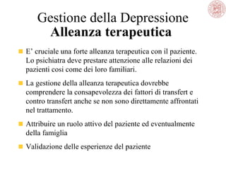 Gestione della Depressione
Alleanza terapeutica
E’ cruciale una forte alleanza terapeutica con il paziente.
Lo psichiatra deve prestare attenzione alle relazioni dei
pazienti cosi come dei loro familiari.
La gestione della alleanza terapeutica dovrebbe
comprendere la consapevolezza dei fattori di transfert e
contro transfert anche se non sono direttamente affrontati
nel trattamento.
Attribuire un ruolo attivo del paziente ed eventualmente
della famiglia
Validazione delle esperienze del paziente
 