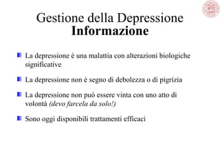 Gestione della Depressione
Informazione
La depressione è una malattia con alterazioni biologiche
significative
La depressione non è segno di debolezza o di pigrizia
La depressione non può essere vinta con uno atto di
volontà (devo farcela da solo!)
Sono oggi disponibili trattamenti efficaci
 