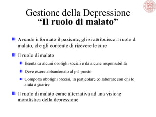 Gestione della Depressione
“Il ruolo di malato”
Avendo informato il paziente, gli si attribuisce il ruolo di
malato, che gli consente di ricevere le cure
Il ruolo di malato
Esenta da alcuni obblighi sociali e da alcune responsabilità
Deve essere abbandonato al più presto
Comporta obblighi precisi, in particolare collaborare con chi lo
aiuta a guarire
Il ruolo di malato come alternativa ad una visione
moralistica della depressione
 