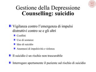 Gestione della Depressione
Counselling: suicidio
Vigilanza contro l’emergenza di impulsi
distruttivi contro se e gli altri
Conflitti
Uso di sostanze
Idee di suicidio
Anamnesi di impulsività e violenza
Il suicidio è un rischio non trascurabile
Interrogare apertamente il paziente sul rischio di suicidio
 