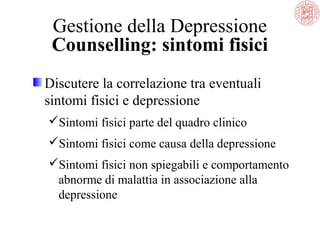 Gestione della Depressione
Counselling: sintomi fisici
Discutere la correlazione tra eventuali
sintomi fisici e depressione
Sintomi fisici parte del quadro clinico
Sintomi fisici come causa della depressione
Sintomi fisici non spiegabili e comportamento
abnorme di malattia in associazione alla
depressione
 