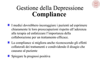 Gestione della Depressione
Compliance
I medici dovrebbero incoraggiare i pazienti ad esprimere
chiaramente le loro preoccupazioni rispetto all’aderenza
alla terapia ed enfatizzare l’importanza della
collaborazione per un trattamento efficace.
La compliance si migliora anche riconoscendo gli effetti
collaterali dei trattamenti e condividendo il disagio che
causano al paziente
Spiegare la prognosi positiva
 