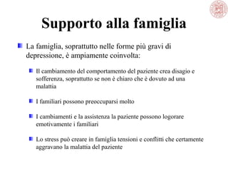 Supporto alla famiglia
La famiglia, soprattutto nelle forme più gravi di
depressione, è ampiamente coinvolta:
Il cambiamento del comportamento del paziente crea disagio e
sofferenza, soprattutto se non è chiaro che è dovuto ad una
malattia
I familiari possono preoccuparsi molto
I cambiamenti e la assistenza la paziente possono logorare
emotivamente i familiari
Lo stress può creare in famiglia tensioni e conflitti che certamente
aggravano la malattia del paziente
 