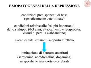 EZIOPATOGENESI DELLA DEPRESSIONE
condizioni predisponenti di base
(geneticamente determinate)
condizioni relative alle fasi più importanti
dello sviluppo (0-3 anni, attaccamento e reciprocità,
vissuti di perdita e abbandono)
eventi di vita stressanti/supporto affettivo
diminuzione di neurotrasmettitori
(serotonina, noradrenalina, dopamina)
in specifiche aree cortico-cerebrali
 