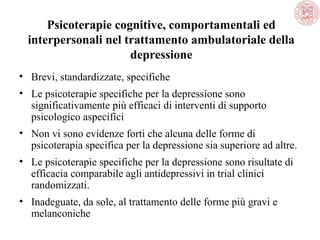 Psicoterapie cognitive, comportamentali ed
interpersonali nel trattamento ambulatoriale della
depressione
• Brevi, standardizzate, specifiche
• Le psicoterapie specifiche per la depressione sono
significativamente più efficaci di interventi di supporto
psicologico aspecifici
• Non vi sono evidenze forti che alcuna delle forme di
psicoterapia specifica per la depressione sia superiore ad altre.
• Le psicoterapie specifiche per la depressione sono risultate di
efficacia comparabile agli antidepressivi in trial clinici
randomizzati.
• Inadeguate, da sole, al trattamento delle forme più gravi e
melanconiche
 