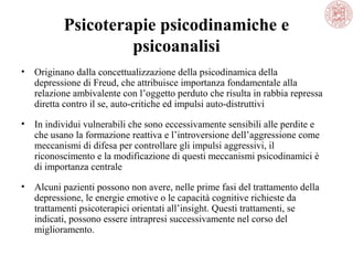 Psicoterapie psicodinamiche e
psicoanalisi
• Originano dalla concettualizzazione della psicodinamica della
depressione di Freud, che attribuisce importanza fondamentale alla
relazione ambivalente con l’oggetto perduto che risulta in rabbia repressa
diretta contro il se, auto-critiche ed impulsi auto-distruttivi
• In individui vulnerabili che sono eccessivamente sensibili alle perdite e
che usano la formazione reattiva e l’introversione dell’aggressione come
meccanismi di difesa per controllare gli impulsi aggressivi, il
riconoscimento e la modificazione di questi meccanismi psicodinamici è
di importanza centrale
• Alcuni pazienti possono non avere, nelle prime fasi del trattamento della
depressione, le energie emotive o le capacità cognitive richieste da
trattamenti psicoterapici orientati all’insight. Questi trattamenti, se
indicati, possono essere intrapresi successivamente nel corso del
miglioramento.
 