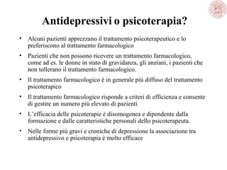 Antidepressivi o psicoterapia?
• Alcuni pazienti apprezzano il trattamento psicoterapeutico e lo
preferiscono al trattamento farmacologico
• Pazienti che non possono ricevere un trattamento farmacologico,
come ad es. le donne in stato di gravidanza, gli anziani, i pazienti che
non tollerano il trattamento farmacologico.
• Il trattamento farmacologico è in generale più diffuso del trattamento
psicoterapico
• Il trattamento farmacologico risponde a criteri di efficienza e consente
di gestire un numero più elevato di pazienti
• L’efficacia delle psicoterapie è disomogenea e dipendente dalla
formazione e dalle caratteristiche personali dello psicoterapeuta.
• Nelle forme più gravi e croniche di depressione la associazione tra
antidepressivo e psicoterapia è molto efficace
 
