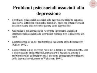 Problemi psicosociali associati alla
depressione
• I problemi psicosociali associati alla depressione (ridotta capacità
lavorativa, difficoltà coniugali e familiari, problemi interpersonali)
possono essere cause o conseguenze della depressione.
• Nei pazienti con depressione ricorrente i problemi sociali ed
interpersonali associati alla depressione spesso non si risolvono del
tutto.
• La persistenza di questi problemi può scatenare episodi successivi
(Keller, 1992).
• La psicoterapia può avere un ruolo nella terapia di mantenimento, sola
o associata agli antidepressivi, per aiutare il paziente a gestire i
problemi sociali ed interpersonali che sono conseguenze o triggers
della depressione ricorrente (Weissman, 1994).
 
