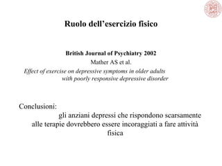 Ruolo dell’esercizio fisico
British Journal of Psychiatry 2002
Mather AS et al.
Effect of exercise on depressive symptoms in older adults
with poorly responsive depressive disorder
Conclusioni:
gli anziani depressi che rispondono scarsamente
alle terapie dovrebbero essere incoraggiati a fare attività
fisica
 