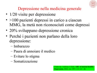 Depressione nella medicina generale
• 1/20 visite per depressione
• >100 pazienti depressi in carico a ciascun
MMG, la metà non riconosciuti come depressi
• 20% sviluppano depressione cronica
• Perché i pazienti non parlano della loro
depressione:
– Imbarazzo
– Paura di annoiare il medico
– Evitare lo stigma
– Somatizzazione
Tratto da: Anthony S Hale. ABC of mental health:
Depression. BMJ, Jul 1997; 315: 43 - 46
 