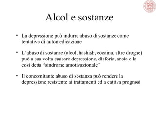 Alcol e sostanze
• La depressione può indurre abuso di sostanze come
tentativo di automedicazione
• L’abuso di sostanze (alcol, hashish, cocaina, altre droghe)
può a sua volta causare depressione, disforia, ansia e la
cosi detta “sindrome amotivazionale”
• Il concomitante abuso di sostanza può rendere la
depressione resistente ai trattamenti ed a cattiva prognosi
 