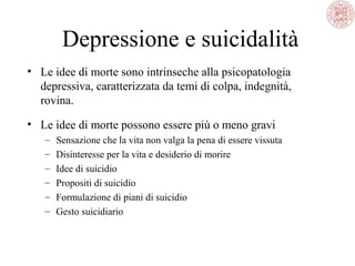Depressione e suicidalità
• Le idee di morte sono intrinseche alla psicopatologia
depressiva, caratterizzata da temi di colpa, indegnità,
rovina.
• Le idee di morte possono essere più o meno gravi
– Sensazione che la vita non valga la pena di essere vissuta
– Disinteresse per la vita e desiderio di morire
– Idee di suicidio
– Propositi di suicidio
– Formulazione di piani di suicidio
– Gesto suicidiario
 