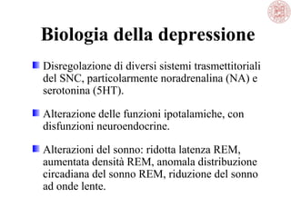 Biologia della depressione
Disregolazione di diversi sistemi trasmettitoriali
del SNC, particolarmente noradrenalina (NA) e
serotonina (5HT).
Alterazione delle funzioni ipotalamiche, con
disfunzioni neuroendocrine.
Alterazioni del sonno: ridotta latenza REM,
aumentata densità REM, anomala distribuzione
circadiana del sonno REM, riduzione del sonno
ad onde lente.
 
