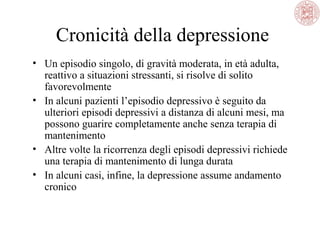 Cronicità della depressione
• Un episodio singolo, di gravità moderata, in età adulta,
reattivo a situazioni stressanti, si risolve di solito
favorevolmente
• In alcuni pazienti l’episodio depressivo è seguito da
ulteriori episodi depressivi a distanza di alcuni mesi, ma
possono guarire completamente anche senza terapia di
mantenimento
• Altre volte la ricorrenza degli episodi depressivi richiede
una terapia di mantenimento di lunga durata
• In alcuni casi, infine, la depressione assume andamento
cronico
 