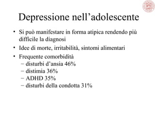 Depressione nell’adolescente
• Si può manifestare in forma atipica rendendo più
difficile la diagnosi
• Idee di morte, irritabilità, sintomi alimentari
• Frequente comorbidità
– disturbi d’ansia 46%
– distimia 36%
– ADHD 35%
– disturbi della condotta 31%
 