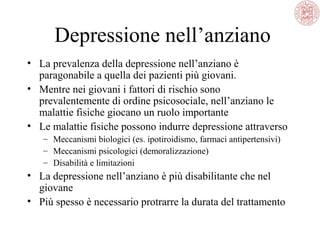 Depressione nell’anziano
• La prevalenza della depressione nell’anziano è
paragonabile a quella dei pazienti più giovani.
• Mentre nei giovani i fattori di rischio sono
prevalentemente di ordine psicosociale, nell’anziano le
malattie fisiche giocano un ruolo importante
• Le malattie fisiche possono indurre depressione attraverso
– Meccanismi biologici (es. ipotiroidismo, farmaci antipertensivi)
– Meccanismi psicologici (demoralizzazione)
– Disabilità e limitazioni
• La depressione nell’anziano è più disabilitante che nel
giovane
• Più spesso è necessario protrarre la durata del trattamento
 