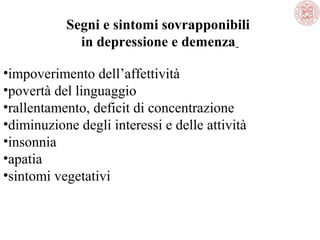 Segni e sintomi sovrapponibili
in depressione e demenza
•impoverimento dell’affettività
•povertà del linguaggio
•rallentamento, deficit di concentrazione
•diminuzione degli interessi e delle attività
•insonnia
•apatia
•sintomi vegetativi
 