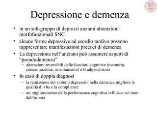 Depressione e demenza
• in un sub-gruppo di depressi anziani alterazioni
morfofunzionali SNC
• alcune forme depressive ad esordio tardivo possono
rappresentare manifestazioni precoci di demenza
• La depressione nell’anziano può assumere aspetti di
“pseudodemenza”
– alterazioni reversibili delle funzioni cognitive (memoria,
concentrazione, orientamento) e bradipsichismo
• In caso di doppia diagnosi
– la remissione dei sintomi depressivi nella demenza migliora la
qualità di vita e la compliance
– un miglioramento della performance cognitiva influisce sul tono
dell’umore
 