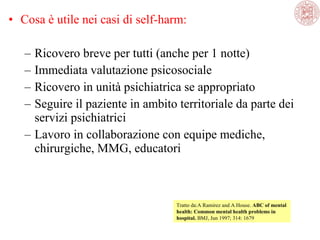 • Cosa è utile nei casi di self-harm:
– Ricovero breve per tutti (anche per 1 notte)
– Immediata valutazione psicosociale
– Ricovero in unità psichiatrica se appropriato
– Seguire il paziente in ambito territoriale da parte dei
servizi psichiatrici
– Lavoro in collaborazione con equipe mediche,
chirurgiche, MMG, educatori
Tratto da:A Ramirez and A House. ABC of mental
health: Common mental health problems in
hospital. BMJ, Jun 1997; 314: 1679
 