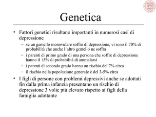 Genetica
• Fattori genetici risultano importanti in numerosi casi di
depressione
– se un gemello monovulare soffre di depressione, vi sono il 70% di
probabilità che anche l’altro gemello ne soffra
– i parenti di primo grado di una persona che soffre di depressione
hanno il 15% di probabilità di ammalarsi
– i parenti di secondo grado hanno un rischio del 7% circa
– il rischio nella popolazione generale è del 3-5% circa
• I figli di persone con problemi depressivi anche se adottati
fin dalla prima infanzia presentano un rischio di
depressione 3 volte più elevato rispetto ai figli della
famiglia adottante
 
