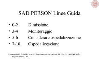 SAD PERSON Linee Guida
• 0-2 Dimissione
• 3-4 Monitoraggio
• 5-6 Considerare ospedalizzazione
• 7-10 Ospedalizzazione
Patterson WM, Dohn HH, et al: Evaluation of suicidal patients, THE SAD PERSONS Scale,
Psychosomatics, 1983
 