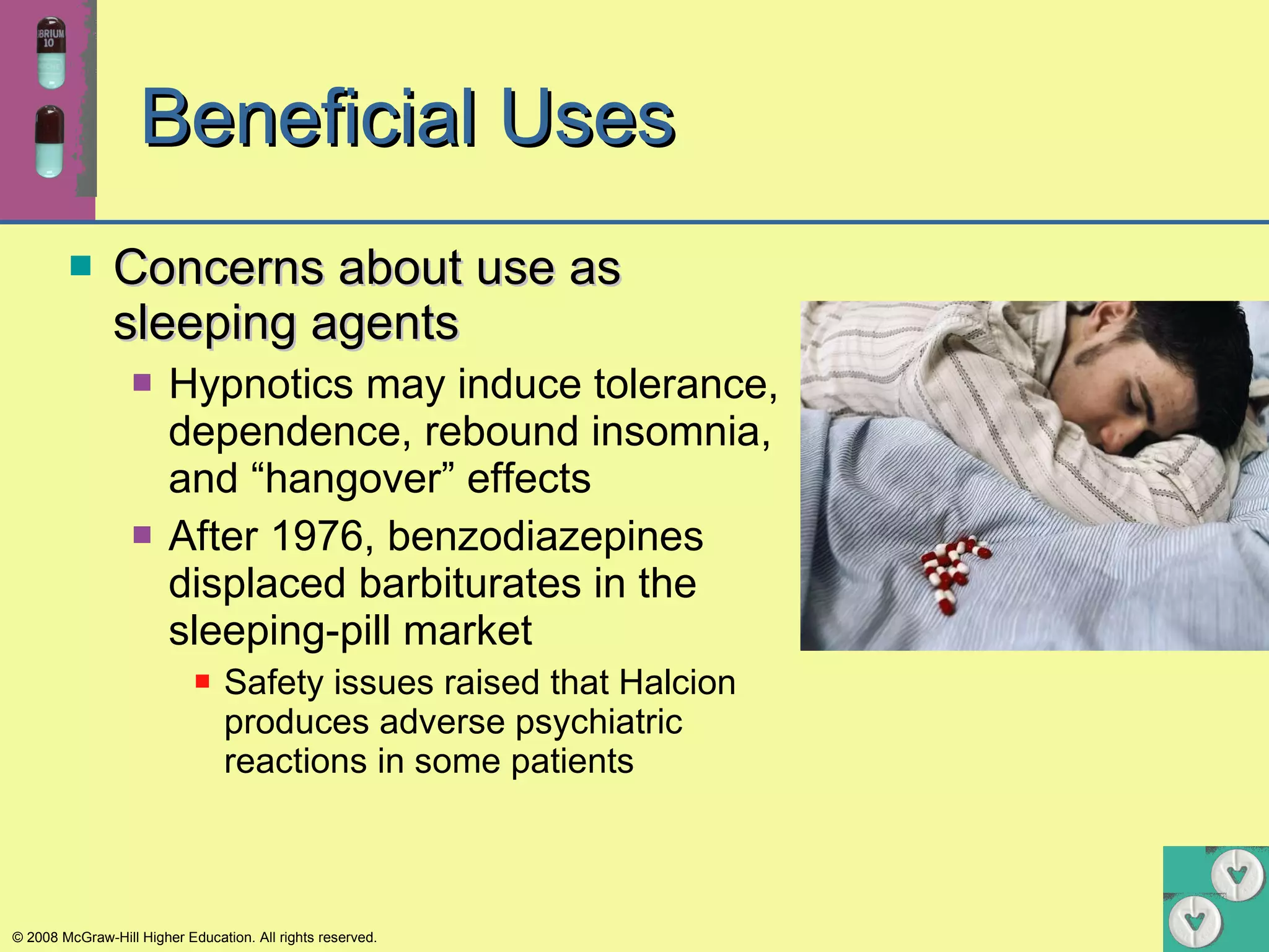 Beneficial Uses Concerns about use as sleeping agents Hypnotics may induce tolerance, dependence, rebound insomnia, and “hangover” effects After 1976, benzodiazepines displaced barbiturates in the sleeping-pill market Safety issues raised that Halcion produces adverse psychiatric reactions in some patients 