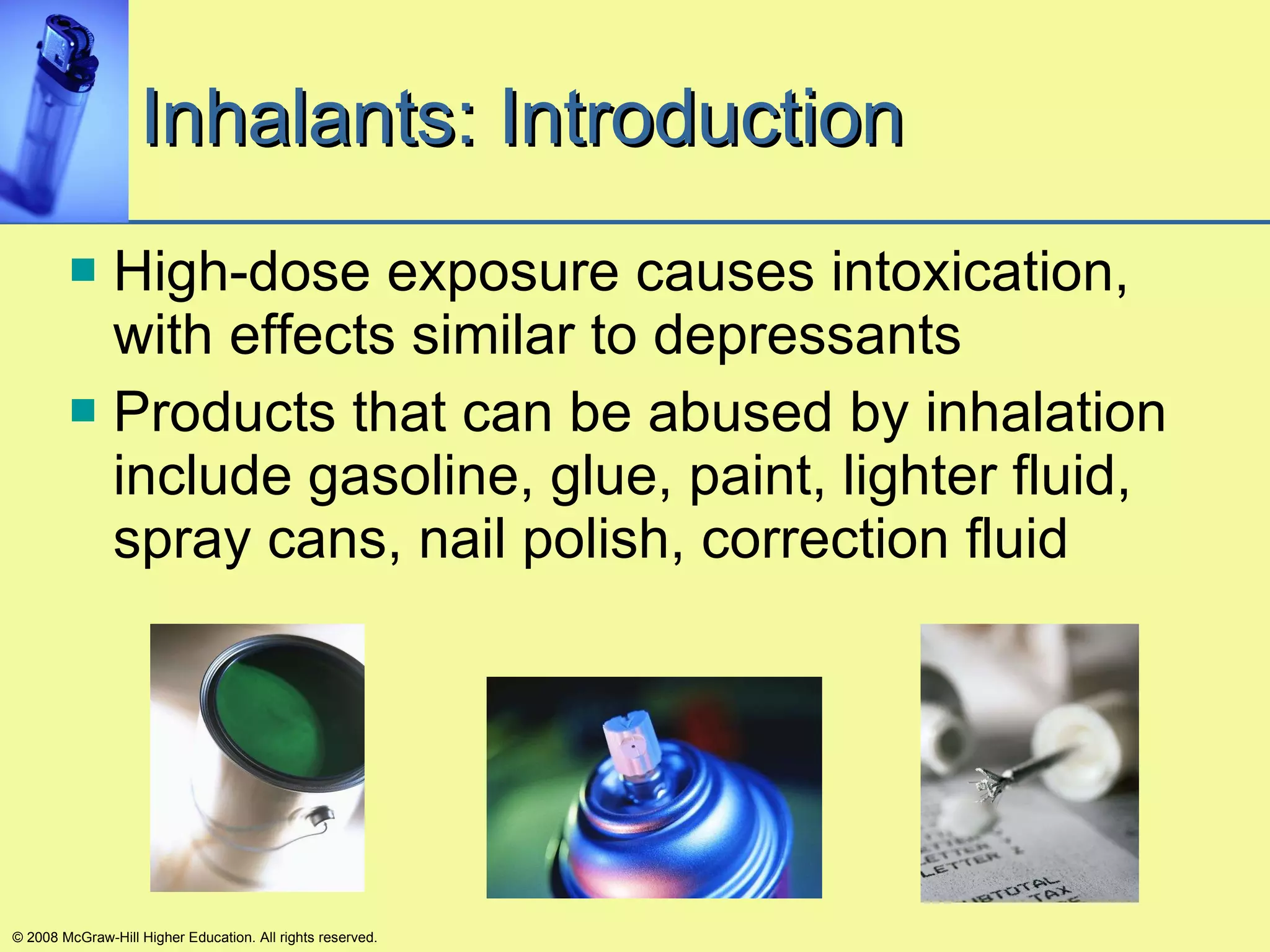 Inhalants: Introduction High-dose exposure causes intoxication, with effects similar to depressants Products that can be abused by inhalation include gasoline, glue, paint, lighter fluid, spray cans, nail polish, correction fluid © 2008 McGraw-Hill Higher Education. All rights reserved. 