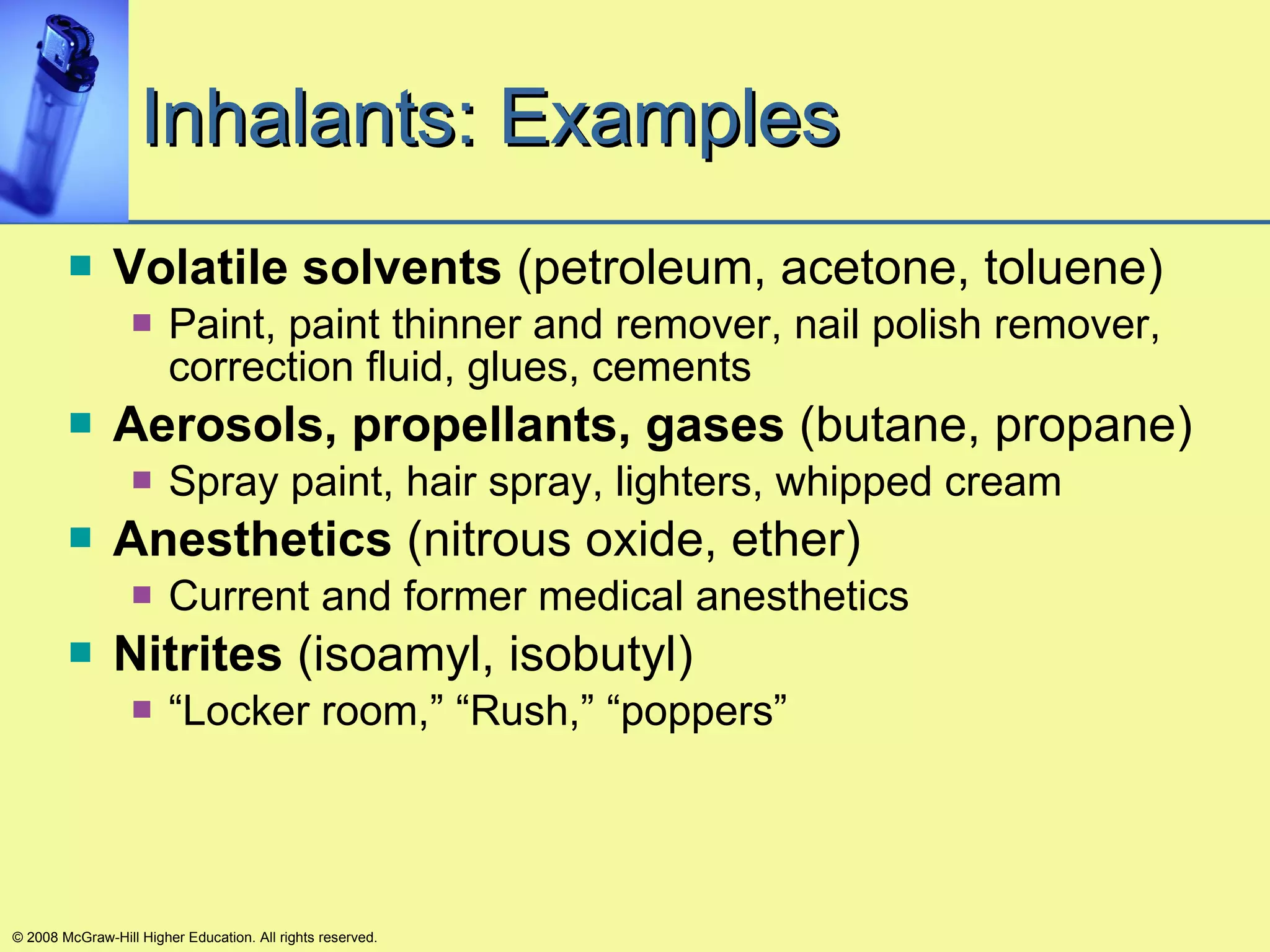 Inhalants: Examples Volatile solvents  (petroleum, acetone, toluene) Paint, paint thinner and remover, nail polish remover, correction fluid, glues, cements Aerosols, propellants, gases  (butane, propane) Spray paint, hair spray, lighters, whipped cream Anesthetics  (nitrous oxide, ether) Current and former medical anesthetics Nitrites  (isoamyl, isobutyl) “ Locker room,” “Rush,” “poppers” © 2008 McGraw-Hill Higher Education. All rights reserved. 