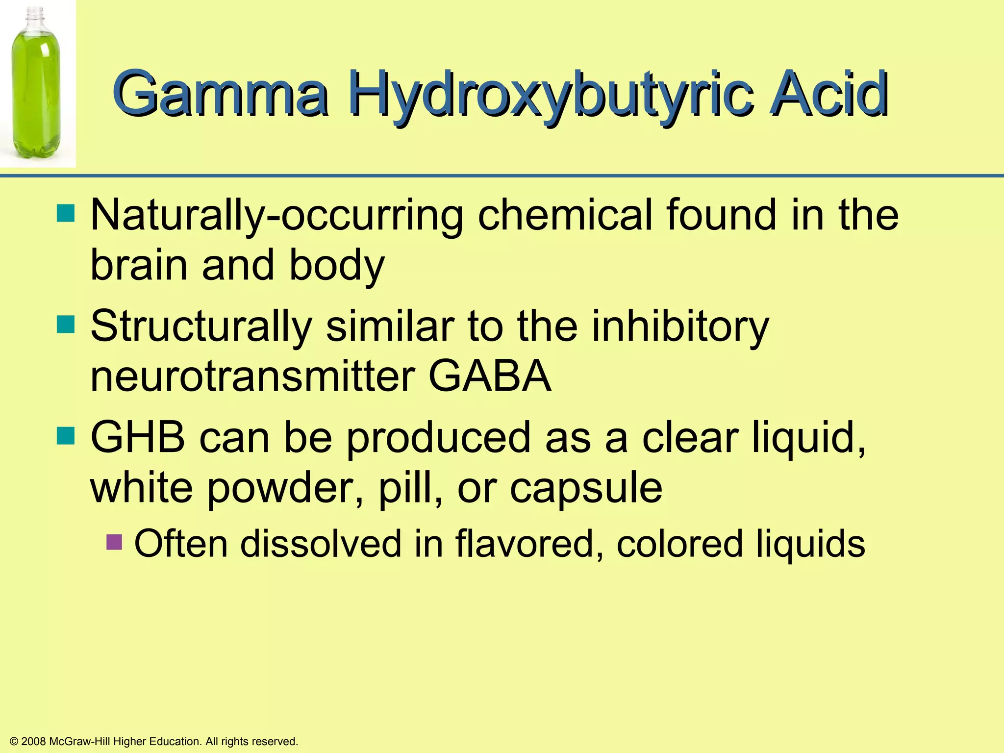 Gamma Hydroxybutyric Acid Naturally-occurring chemical found in the brain and body Structurally similar to the inhibitory neurotransmitter GABA GHB can be produced as a clear liquid, white powder, pill, or capsule Often dissolved in flavored, colored liquids © 2008 McGraw-Hill Higher Education. All rights reserved. 