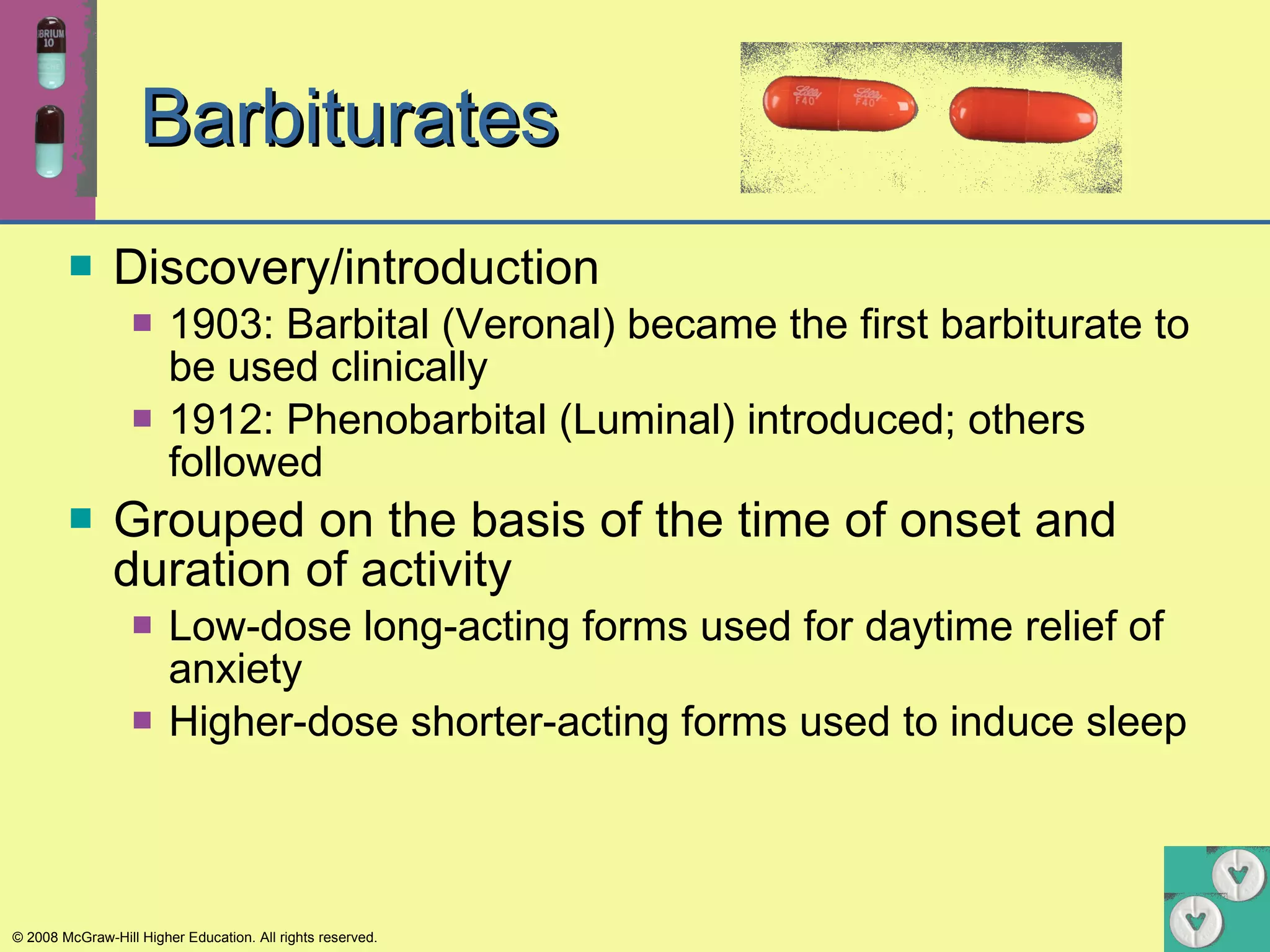 Barbiturates Discovery/introduction 1903: Barbital (Veronal) became the first barbiturate to be used clinically 1912: Phenobarbital (Luminal) introduced; others followed Grouped on the basis of the time of onset and duration of activity  Low-dose long-acting forms used for daytime relief of anxiety Higher-dose shorter-acting forms used to induce sleep 