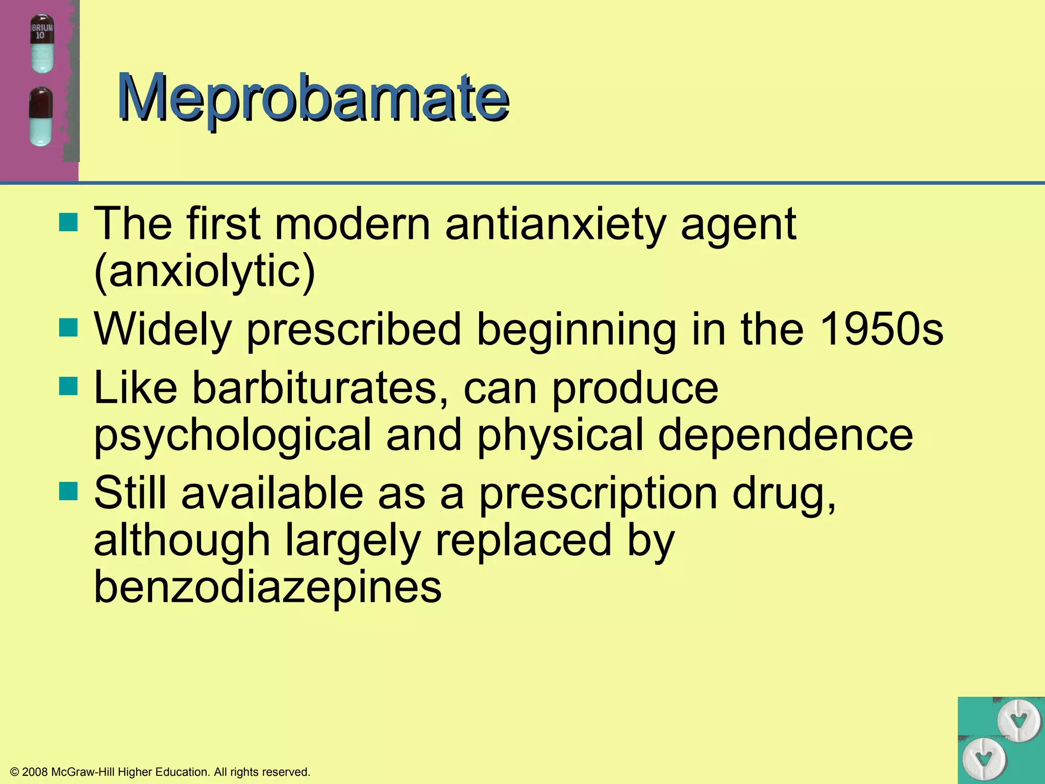 Meprobamate The first modern antianxiety agent (anxiolytic) Widely prescribed beginning in the 1950s Like barbiturates, can produce psychological and physical dependence Still available as a prescription drug, although largely replaced by benzodiazepines 
