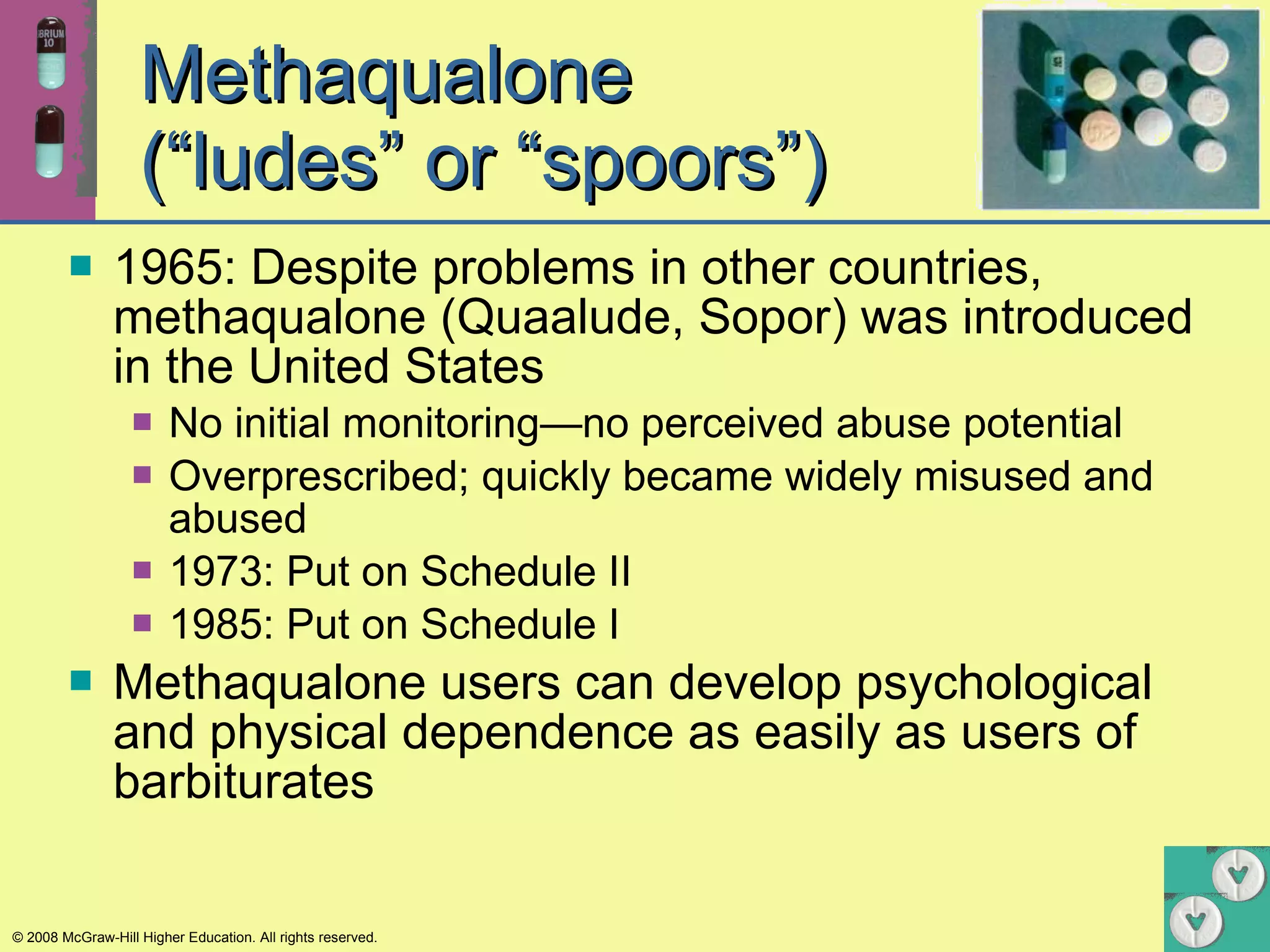 Methaqualone  (“ludes” or “spoors”) 1965: Despite problems in other countries, methaqualone (Quaalude, Sopor) was introduced in the United States No initial monitoring—no perceived abuse potential  Overprescribed; quickly became widely misused and abused  1973: Put on Schedule II 1985: Put on Schedule I Methaqualone users can develop psychological and physical dependence as easily as users of barbiturates 