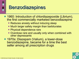 Benzodiazepines 1960: Introduction of chlordiazepoxide (Librium), the first commercially marketed benzodiazepine Reduces anxiety without inducing sleep Much larger safety margin than barbiturates  Physical dependence rare Overdose rare and usually only when combined with other depressants 1970s: Diazepam (Valium), a lower-dose benzodiazepine, became for a time the best seller among all prescription drugs   