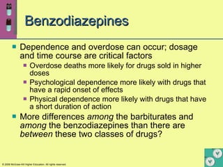 Benzodiazepines Dependence and overdose can occur; dosage and time course are critical factors Overdose deaths more likely for drugs sold in higher doses Psychological dependence more likely with drugs that have a rapid onset of effects Physical dependence more likely with drugs that have a short duration of action More differences  among  the barbiturates and  among  the benzodiazepines than there are  between  these two classes of drugs? 