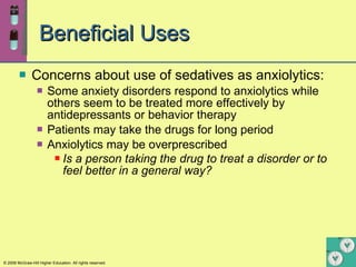 Beneficial Uses Concerns about use of sedatives as anxiolytics:   Some anxiety disorders respond to anxiolytics while others seem to be treated more effectively by antidepressants or behavior therapy Patients may take the drugs for long period Anxiolytics may be overprescribed Is a person taking the drug to treat a disorder or to feel better in a general way?   
