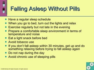 Falling Asleep Without Pills Have a regular sleep schedule When you go to bed, turn out the lights and relax Exercise regularly but not late in the evening Prepare a comfortable sleep environment in terms of temperature and noise Eat a light snack before bed Avoid tobacco use If you don’t fall asleep within 30 minutes, get up and do something relaxing before trying to fall asleep again Do not nap during the day Avoid chronic use of sleeping pills 