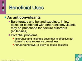 Beneficial Uses As anticonvulsants Barbiturates and benzodiazepines, in low doses or combined with other anticonvulsants, may be prescribed for seizure disorders (epilepsies) Potential problems Tolerance and finding a dose that is effective but doesn’t cause excessive drowsiness Abrupt withdrawal is likely to cause seizures 