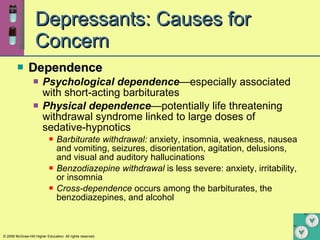 Depressants: Causes for Concern Dependence Psychological   dependence —especially associated with short-acting barbiturates Physical   dependence —potentially life threatening withdrawal syndrome linked to large doses of sedative-hypnotics  Barbiturate withdrawal:  anxiety, insomnia, weakness, nausea and vomiting, seizures, disorientation, agitation, delusions, and visual and auditory hallucinations Benzodiazepine withdrawal  is less severe: anxiety, irritability, or insomnia Cross-dependence  occurs among the barbiturates, the benzodiazepines, and alcohol 