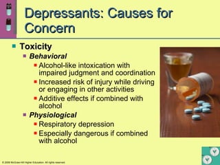 Depressants: Causes for Concern Toxicity Behavioral Alcohol-like intoxication with impaired judgment and coordination Increased risk of injury while driving or engaging in other activities Additive effects if combined with alcohol Physiological Respiratory depression Especially dangerous if combined with alcohol 